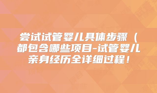 尝试试管婴儿具体步骤（都包含哪些项目-试管婴儿亲身经历全详细过程！
