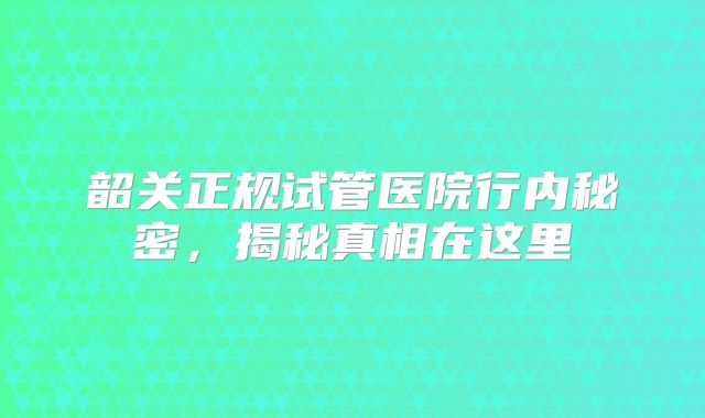 韶关正规试管医院行内秘密,揭秘真相在这里