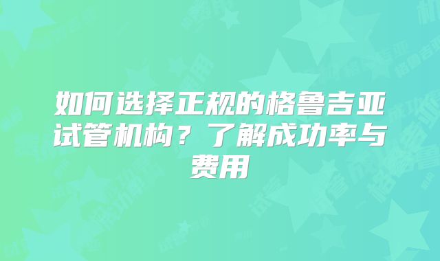 如何选择正规的格鲁吉亚试管机构?了解成功率与费用