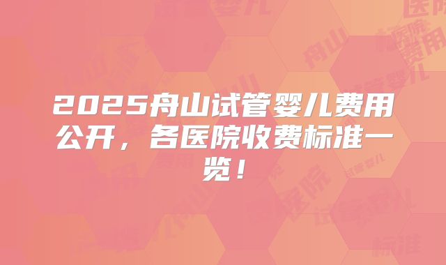 2025舟山试管婴儿费用公开,各医院收费标准一览!