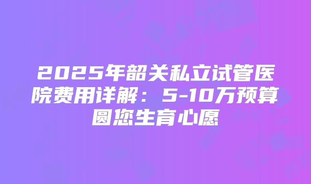 2025年韶关私立试管医院费用详解：5-10万预算圆您生育心愿