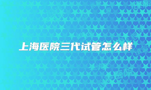 上海医院三代试管怎么样