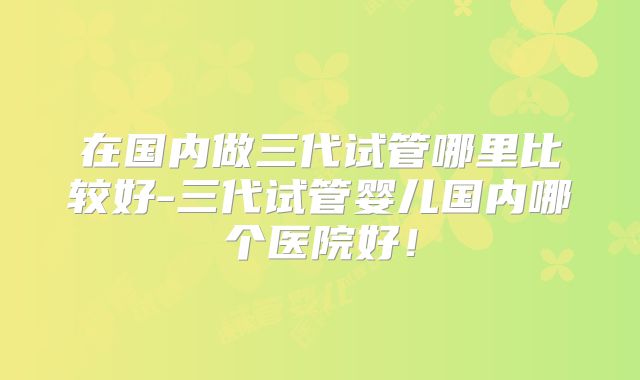在国内做三代试管哪里比较好-三代试管婴儿国内哪个医院好！