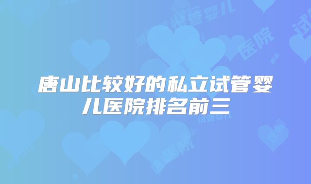 唐山比较好的私立试管婴儿医院排名前三