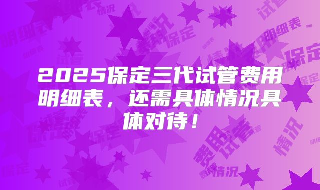 2025保定三代试管费用明细表，还需具体情况具体对待！