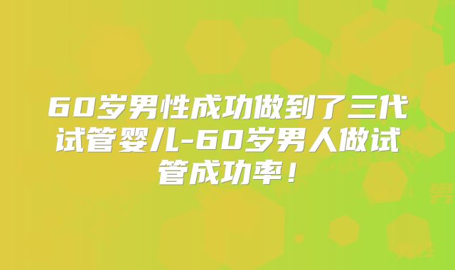 60岁男性成功做到了三代试管婴儿-60岁男人做试管成功率！