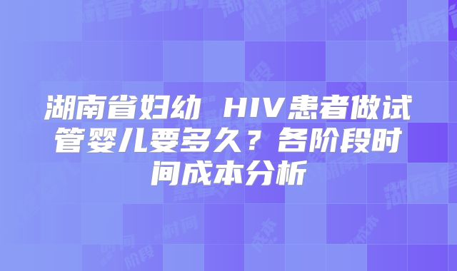 湖南省妇幼 HIV患者做试管婴儿要多久？各阶段时间成本分析