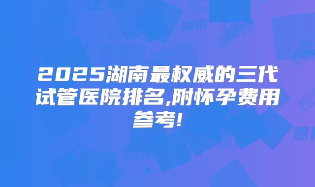 2025湖南最权威的三代试管医院排名,附怀孕费用参考!