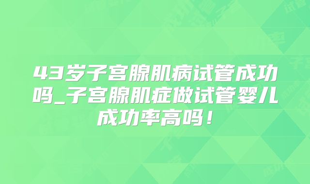 43岁子宫腺肌病试管成功吗_子宫腺肌症做试管婴儿成功率高吗!