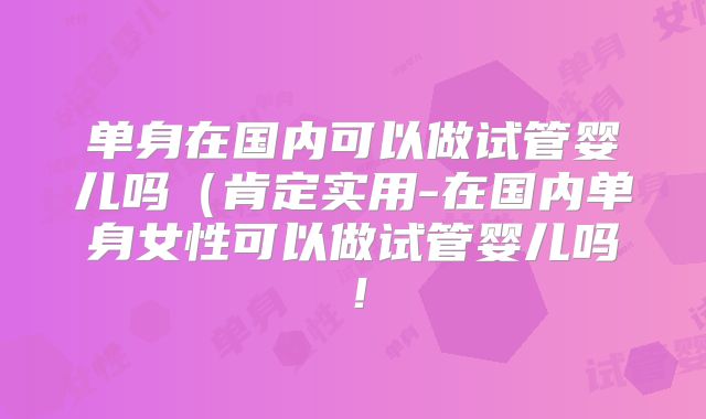 单身在国内可以做试管婴儿吗(肯定实用-在国内单身女性可以做试管婴儿吗!