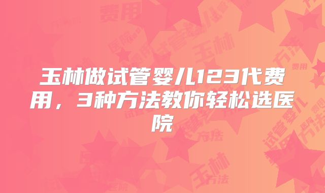 玉林做试管婴儿123代费用，3种方法教你轻松选医院