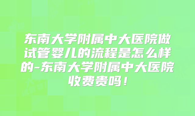 东南大学附属中大医院做试管婴儿的流程是怎么样的-东南大学附属中大医院收费贵吗！