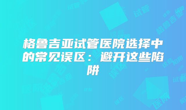格鲁吉亚试管医院选择中的常见误区：避开这些陷阱