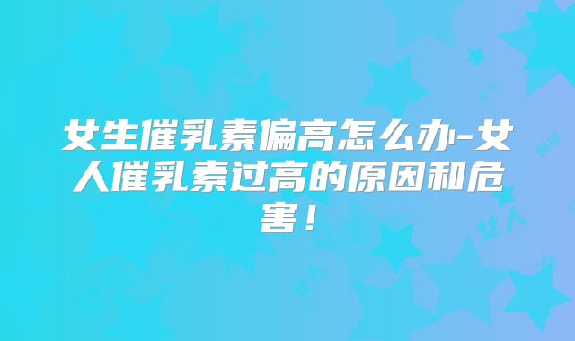 女生催乳素偏高怎么办-女人催乳素过高的原因和危害!