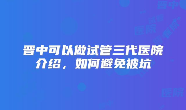 晋中可以做试管三代医院介绍,如何避免被坑