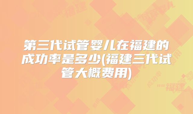 第三代试管婴儿在福建的成功率是多少(福建三代试管大概费用)