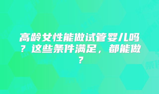 高龄女性能做试管婴儿吗？这些条件满足，都能做？