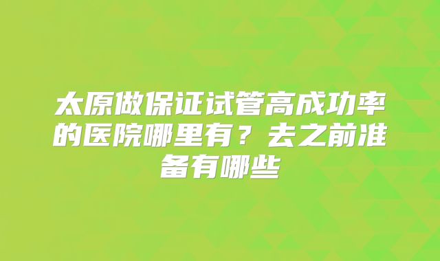 太原做保证试管高成功率的医院哪里有？去之前准备有哪些