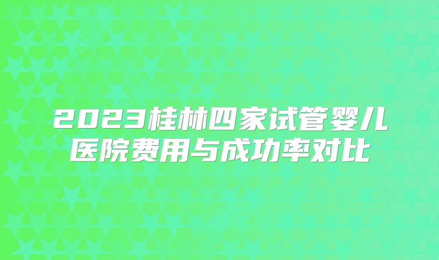 2023桂林四家试管婴儿医院费用与成功率对比