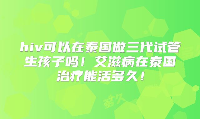 hiv可以在泰国做三代试管生孩子吗！艾滋病在泰国治疗能活多久！