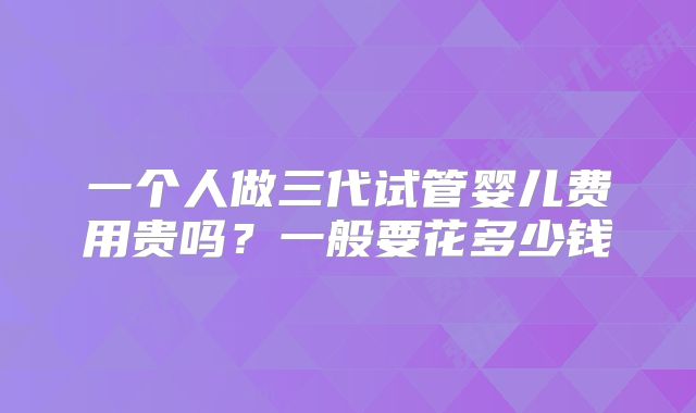 一个人做三代试管婴儿费用贵吗?一般要花多少钱