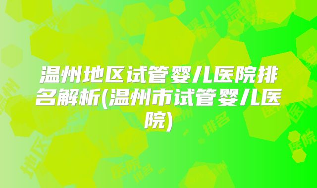 温州地区试管婴儿医院排名解析(温州市试管婴儿医院)