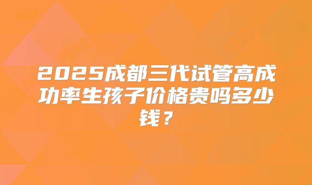 2025成都三代试管高成功率生孩子价格贵吗多少钱？