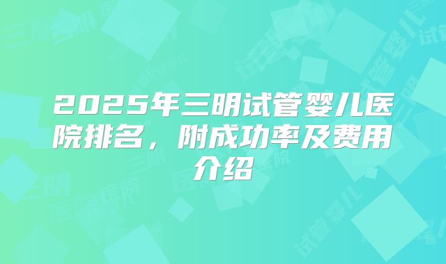 2025年三明试管婴儿医院排名,附成功率及费用介绍