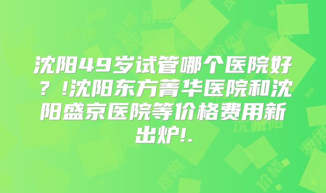 沈阳49岁试管哪个医院好?!沈阳东方菁华医院和沈阳盛京医院等价格费用新出炉!.