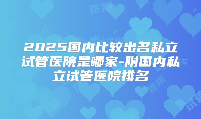 2025国内比较出名私立试管医院是哪家-附国内私立试管医院排名