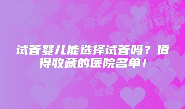 试管婴儿能选择试管吗?值得收藏的医院名单!