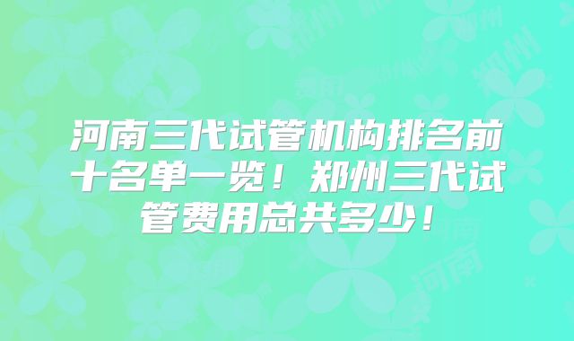 河南三代试管机构排名前十名单一览!郑州三代试管费用总共多少!