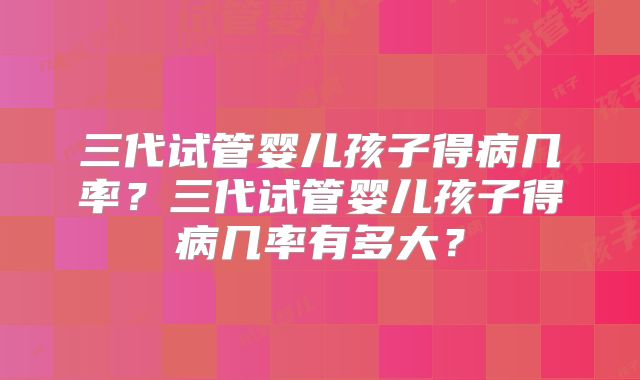 三代试管婴儿孩子得病几率？三代试管婴儿孩子得病几率有多大？