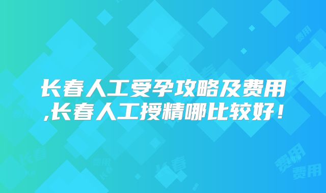 长春人工受孕攻略及费用,长春人工授精哪比较好!