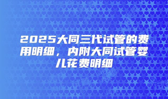 2025大同三代试管的费用明细，内附大同试管婴儿花费明细