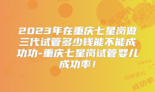 2023年在重庆七星岗做三代试管多少钱能不能成功功-重庆七星岗试管婴儿成功率！
