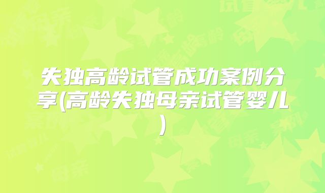 失独高龄试管成功案例分享(高龄失独母亲试管婴儿)