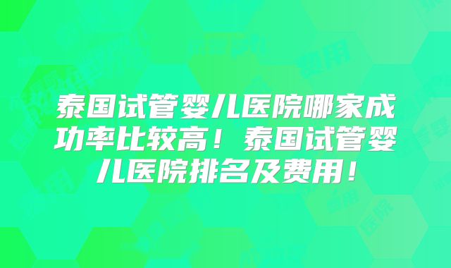 泰国试管婴儿医院哪家成功率比较高!泰国试管婴儿医院排名及费用!