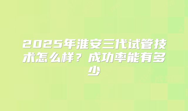 2025年淮安三代试管技术怎么样？成功率能有多少
