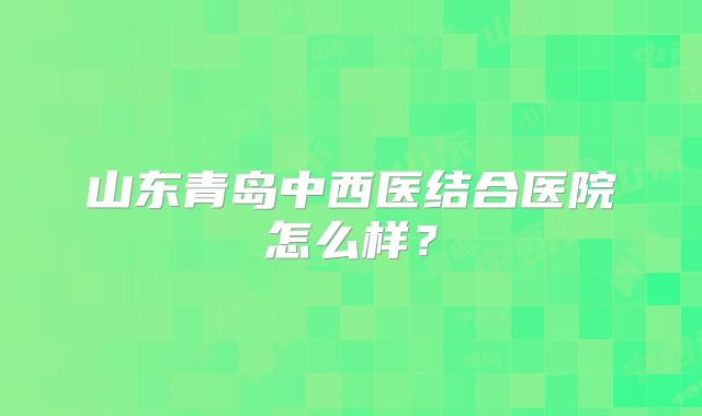 山东青岛中西医结合医院怎么样？