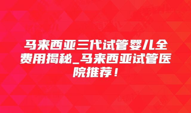 马来西亚三代试管婴儿全费用揭秘_马来西亚试管医院推荐!
