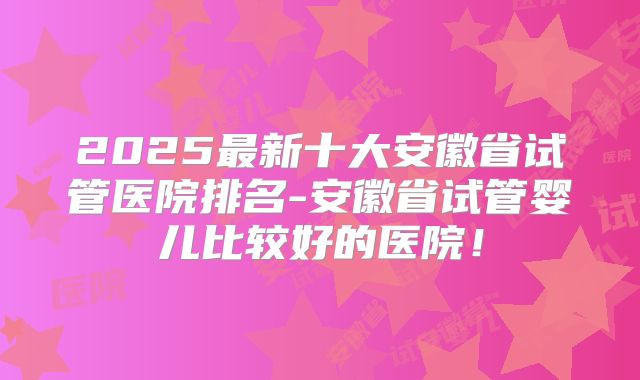 2025最新十大安徽省试管医院排名-安徽省试管婴儿比较好的医院！
