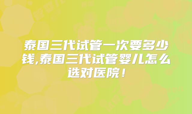 泰国三代试管一次要多少钱,泰国三代试管婴儿怎么选对医院！