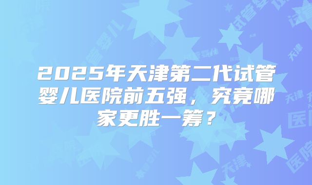2025年天津第二代试管婴儿医院前五强，究竟哪家更胜一筹？