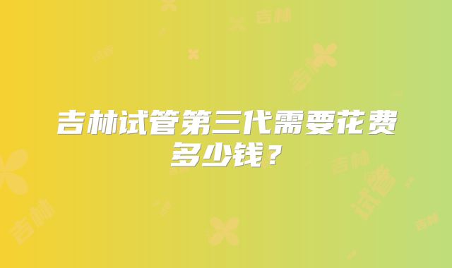 吉林试管第三代需要花费多少钱？