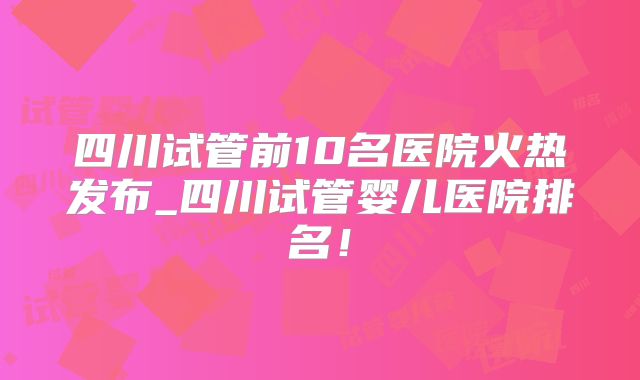 四川试管前10名医院火热发布_四川试管婴儿医院排名!