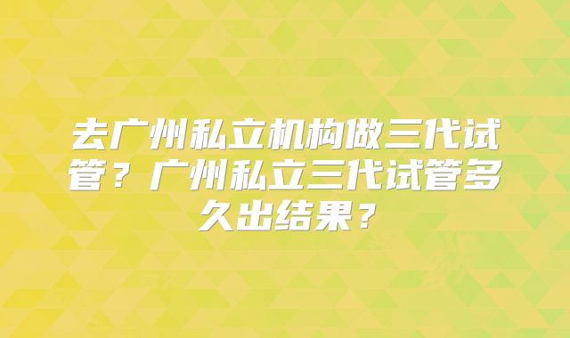 去广州私立机构做三代试管?广州私立三代试管多久出结果?