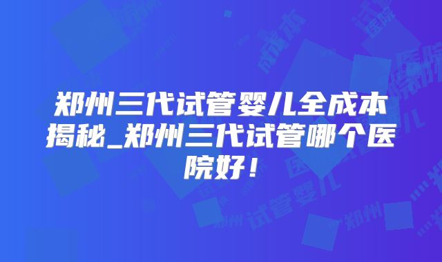 郑州三代试管婴儿全成本揭秘_郑州三代试管哪个医院好!