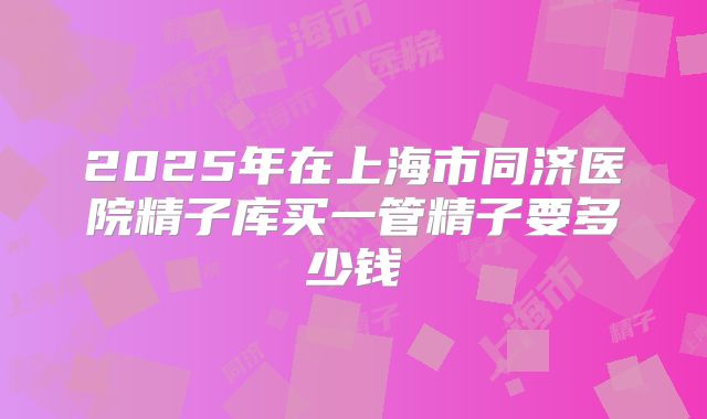 2025年在上海市同济医院精子库买一管精子要多少钱