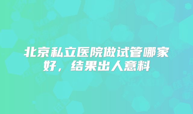 北京私立医院做试管哪家好，结果出人意料